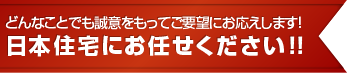 どんなことでも誠意をもってご要望にお応えします！日本住宅にお任せください！