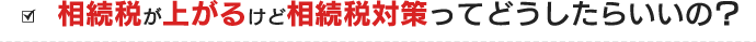 相続税が上がるけど相続税対策ってどうしたらいいの？