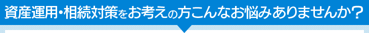 資産運用・相続対策をお考えの方こんなお悩みありませんか？